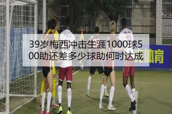 39岁梅西冲击生涯1000球500助还差多少球助何时达成（678SPORTS）